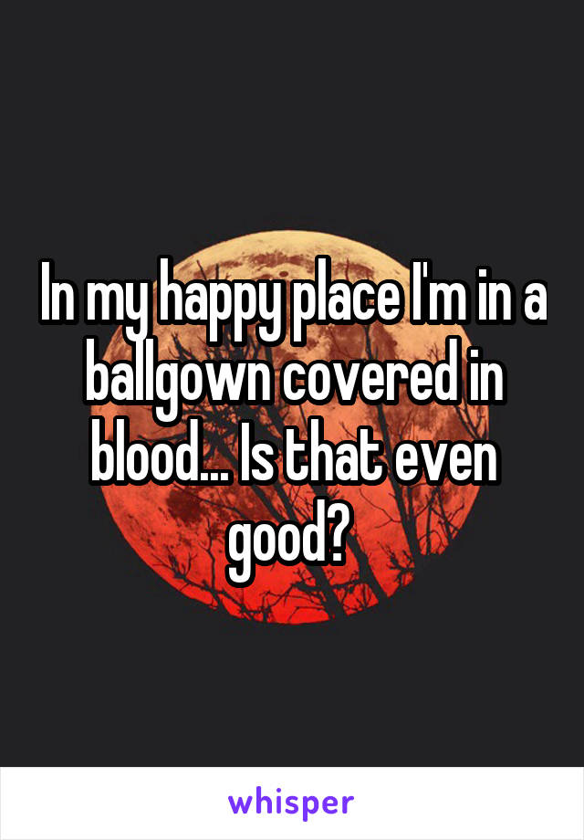 In my happy place I'm in a ballgown covered in blood... Is that even good? 