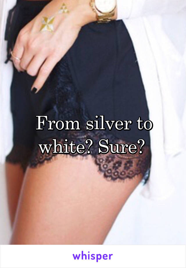 From silver to white? Sure? 