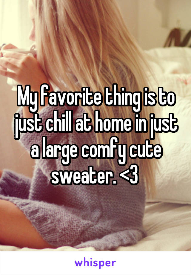 My favorite thing is to just chill at home in just a large comfy cute sweater. <3 