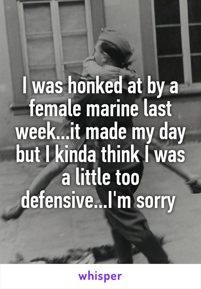 I was honked at by a female marine last week...it made my day but I kinda think I was a little too defensive...I'm sorry 