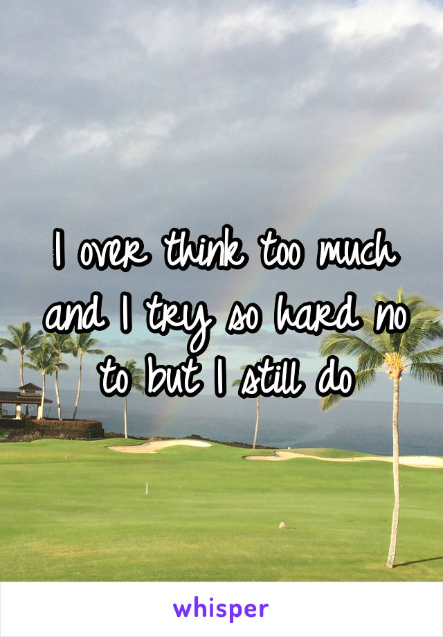 I over think too much and I try so hard no to but I still do