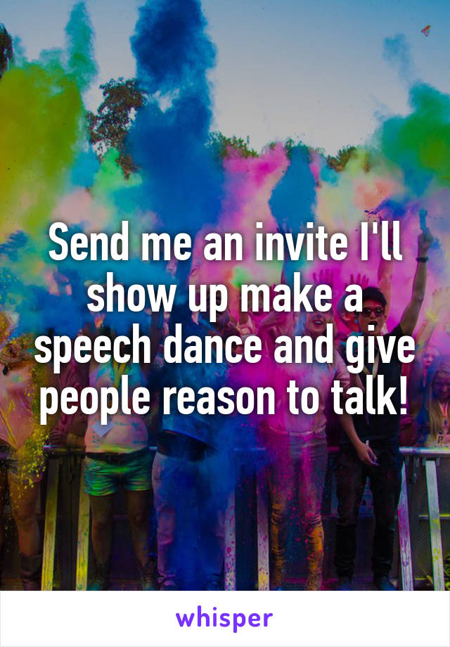 Send me an invite I'll show up make a speech dance and give people reason to talk!