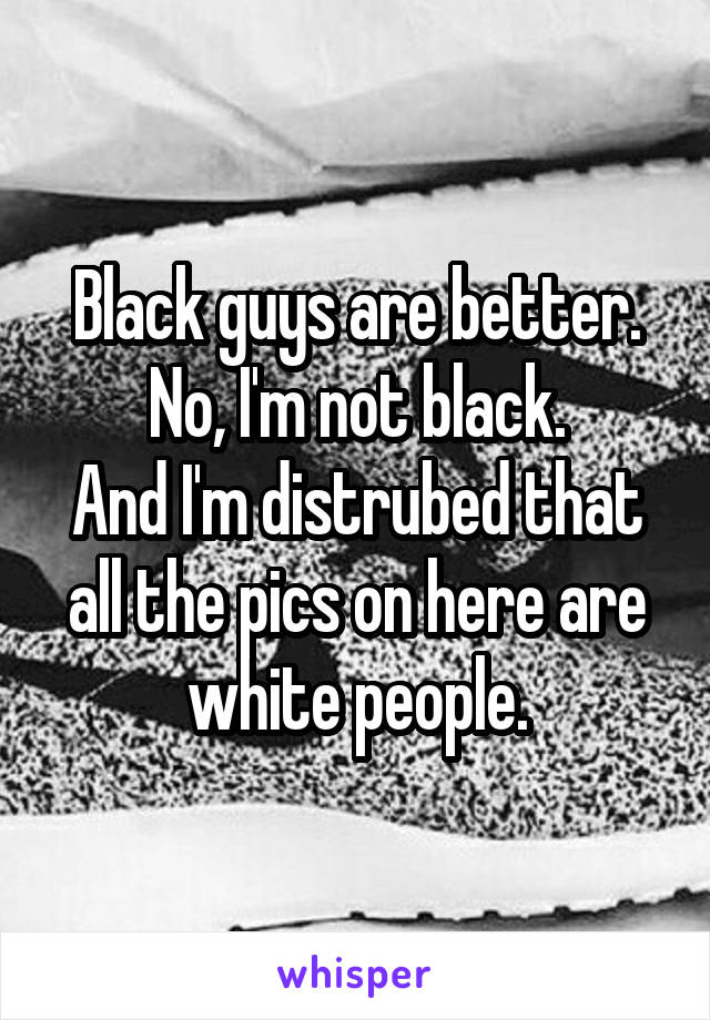 Black guys are better.
No, I'm not black.
And I'm distrubed that all the pics on here are white people.