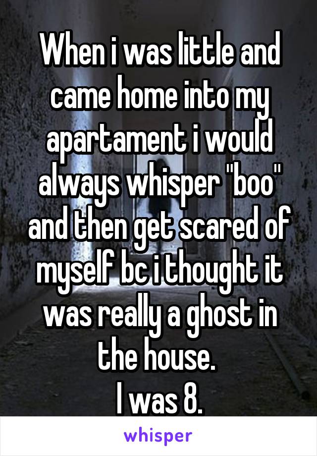 When i was little and came home into my apartament i would always whisper "boo" and then get scared of myself bc i thought it was really a ghost in the house. 
I was 8.