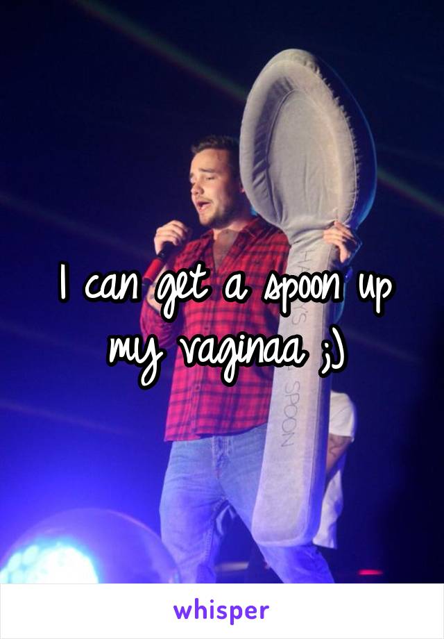 I can get a spoon up my vaginaa ;)