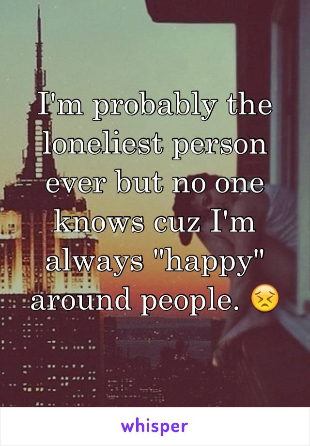 I'm probably the loneliest person ever but no one knows cuz I'm always "happy" around people. 😣