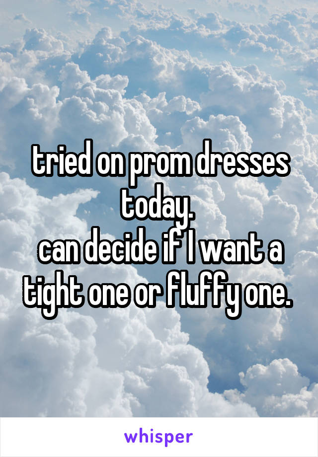 tried on prom dresses today. 
can decide if I want a tight one or fluffy one. 