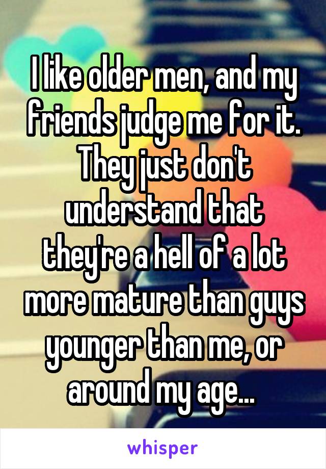 I like older men, and my friends judge me for it. They just don't understand that they're a hell of a lot more mature than guys younger than me, or around my age... 