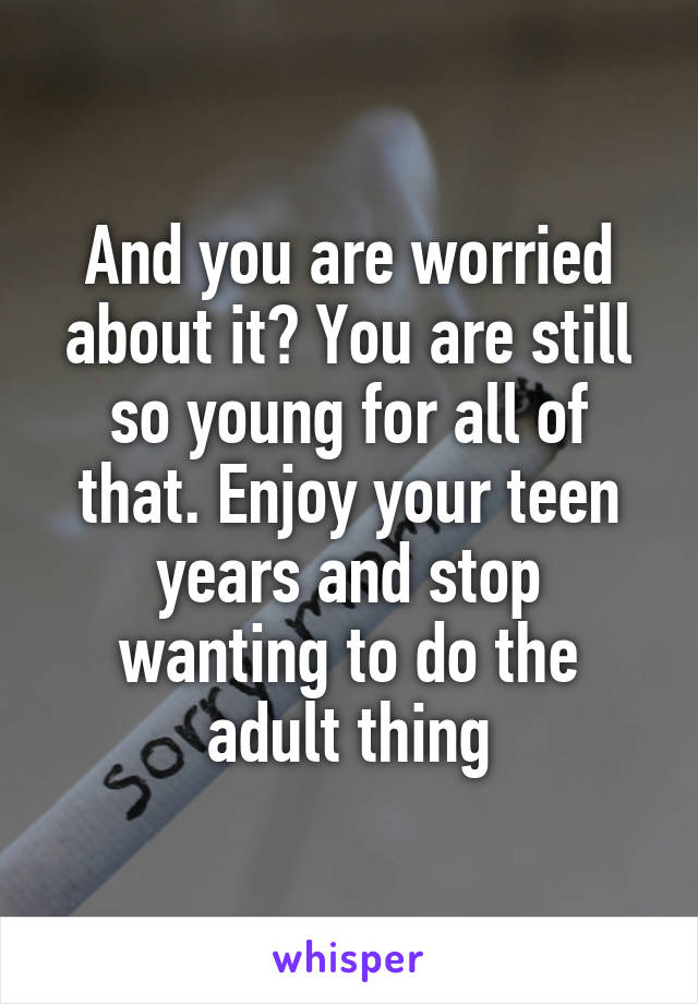 And you are worried about it? You are still so young for all of that. Enjoy your teen years and stop wanting to do the adult thing