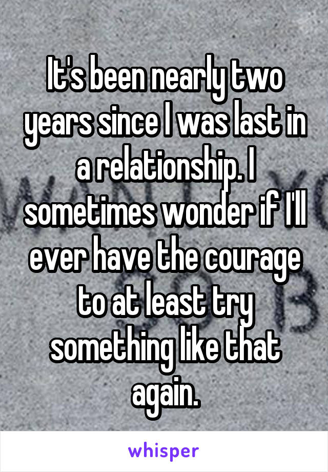 It's been nearly two years since I was last in a relationship. I sometimes wonder if I'll ever have the courage to at least try something like that again.