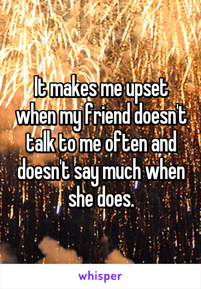 It makes me upset when my friend doesn't talk to me often and doesn't say much when she does.