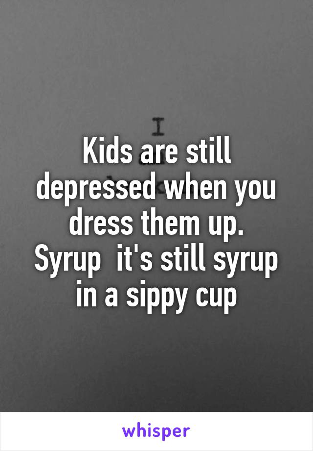 Kids are still depressed when you dress them up.
Syrup  it's still syrup in a sippy cup