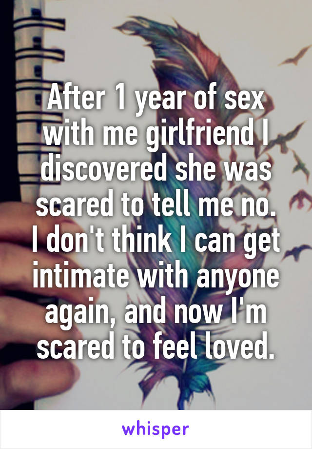 After 1 year of sex with me girlfriend I discovered she was scared to tell me no.
I don't think I can get intimate with anyone again, and now I'm scared to feel loved.