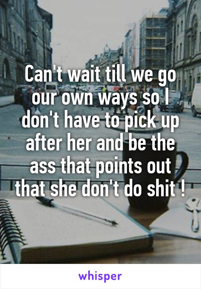 Can't wait till we go our own ways so I don't have to pick up after her and be the ass that points out that she don't do shit ! 