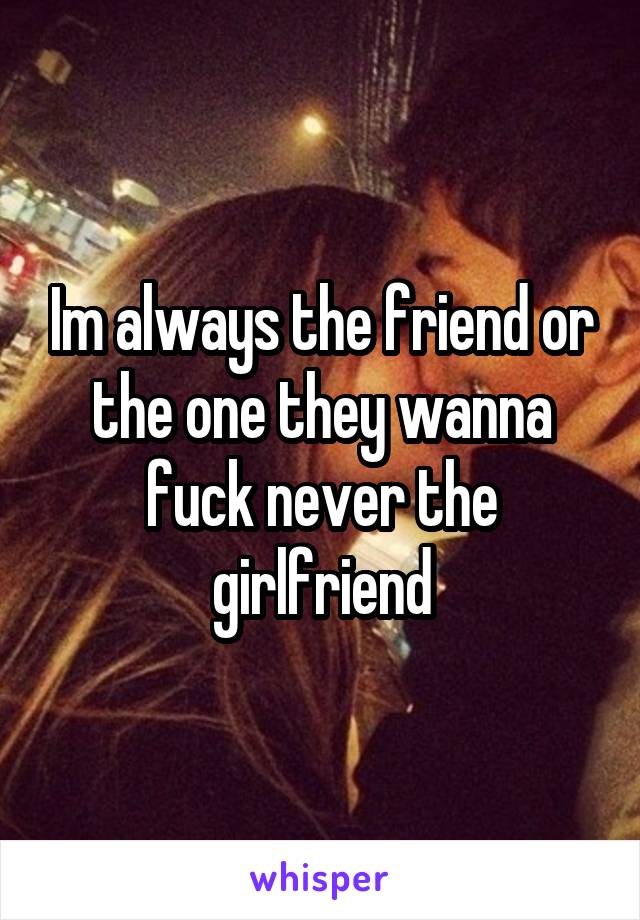 Im always the friend or the one they wanna fuck never the girlfriend