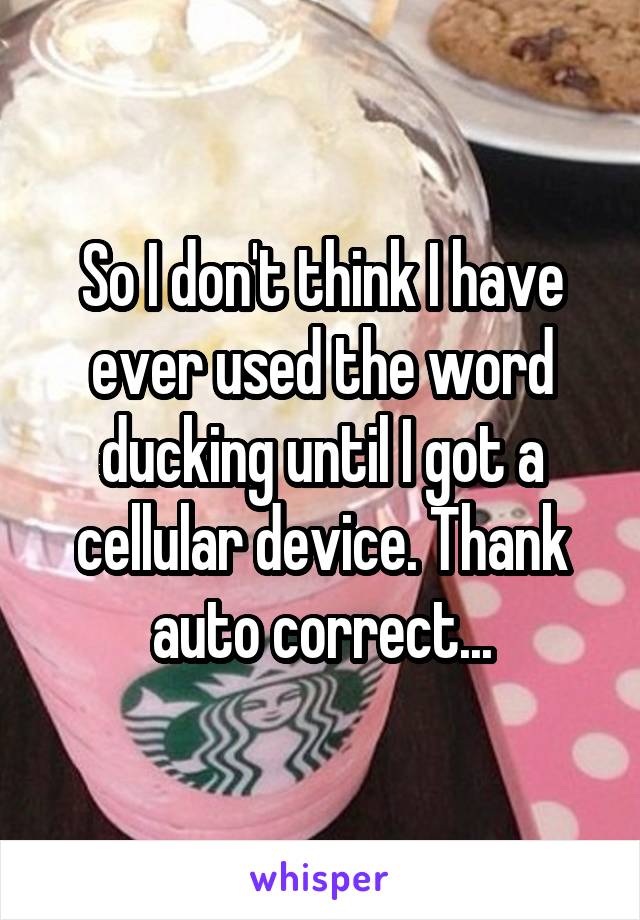 So I don't think I have ever used the word ducking until I got a cellular device. Thank auto correct...