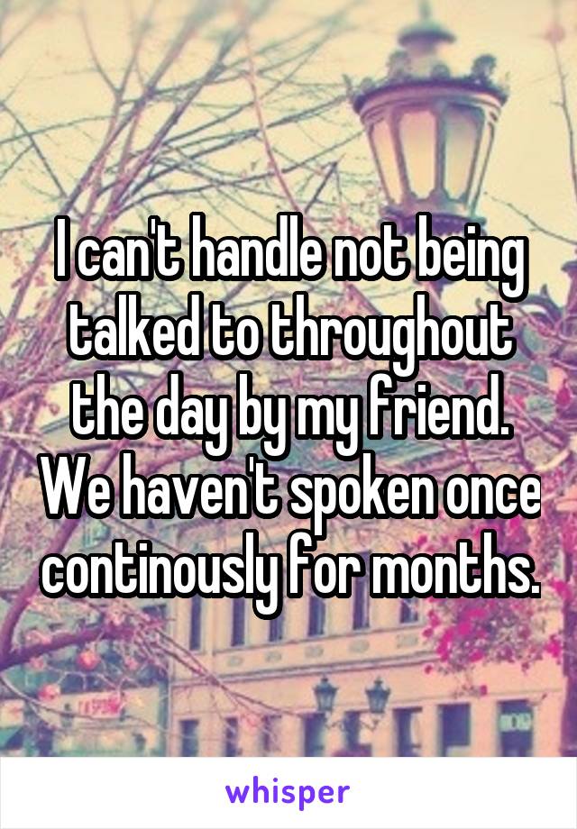 I can't handle not being talked to throughout the day by my friend. We haven't spoken once continously for months.