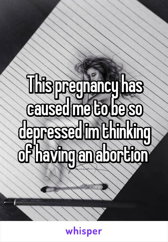 This pregnancy has caused me to be so depressed im thinking of having an abortion 