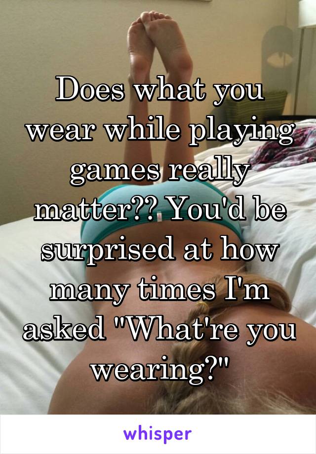 Does what you wear while playing games really matter?? You'd be surprised at how many times I'm asked "What're you wearing?"