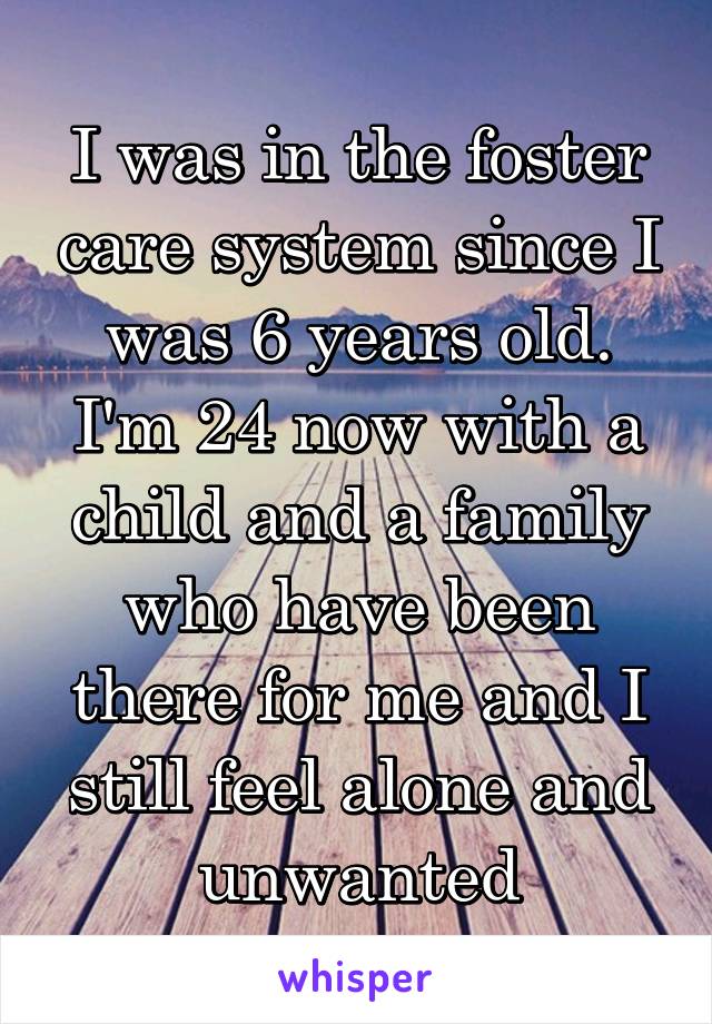 I was in the foster care system since I was 6 years old. I'm 24 now with a child and a family who have been there for me and I still feel alone and unwanted