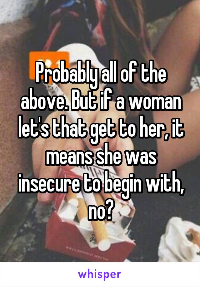 Probably all of the above. But if a woman let's that get to her, it means she was insecure to begin with, no?