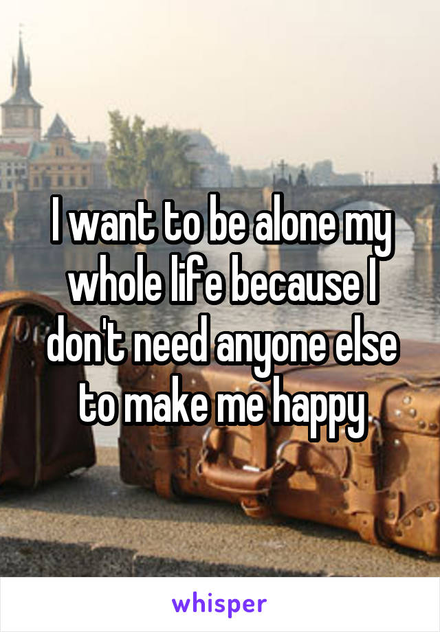 I want to be alone my whole life because I don't need anyone else to make me happy