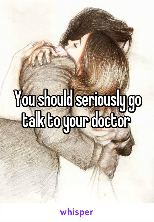 You should seriously go talk to your doctor 