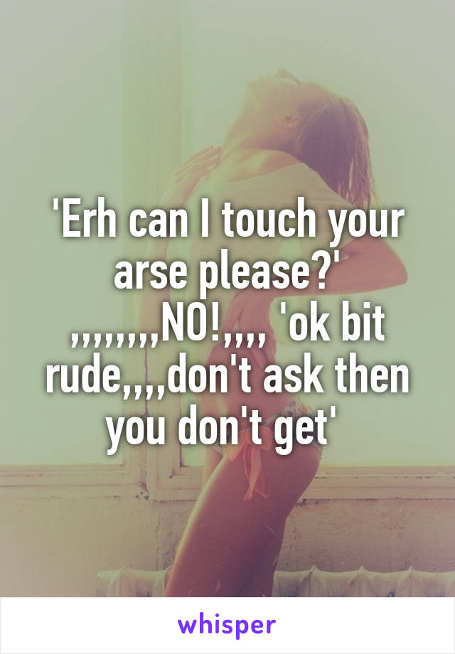 'Erh can I touch your arse please?' ,,,,,,,,NO!,,,, 'ok bit rude,,,,don't ask then you don't get' 