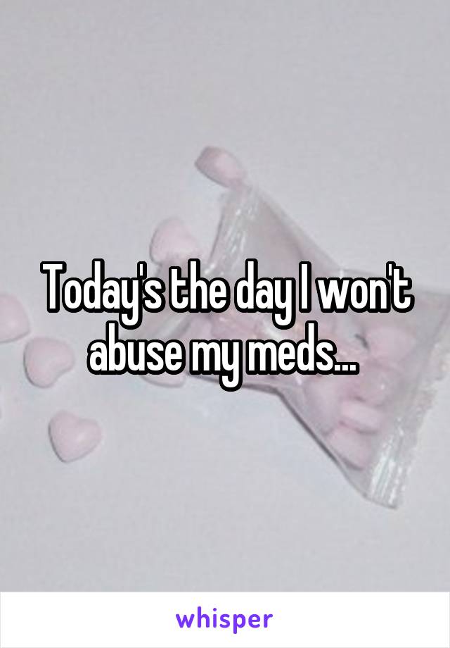 Today's the day I won't abuse my meds... 