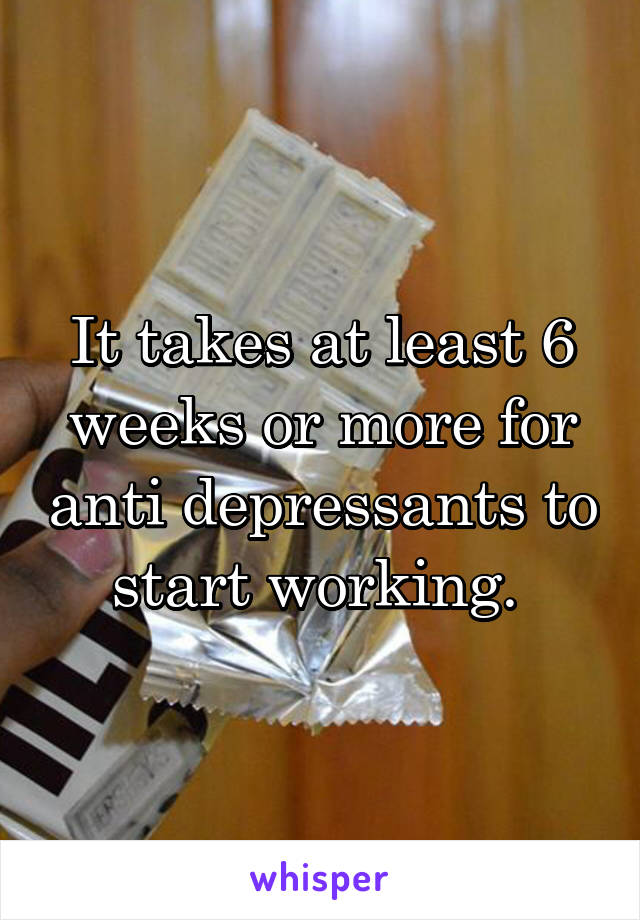 It takes at least 6 weeks or more for anti depressants to start working. 