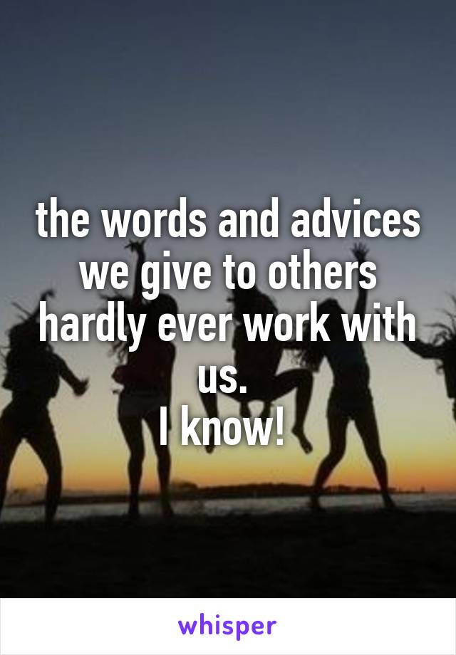 the words and advices we give to others hardly ever work with us. 
I know! 