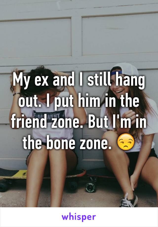 My ex and I still hang out. I put him in the friend zone. But I'm in the bone zone. 😒