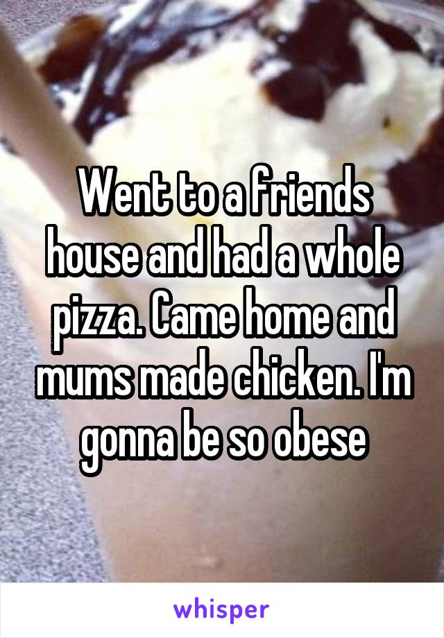 Went to a friends house and had a whole pizza. Came home and mums made chicken. I'm gonna be so obese