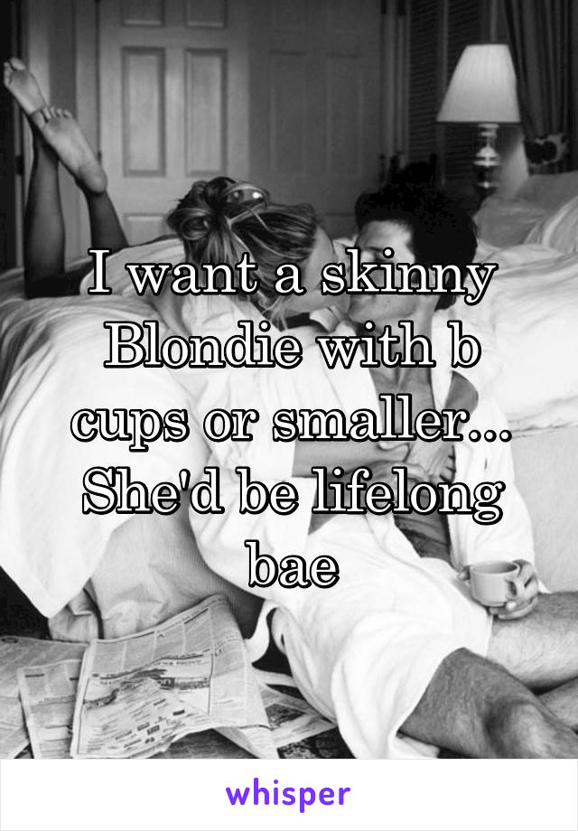 I want a skinny Blondie with b cups or smaller... She'd be lifelong bae