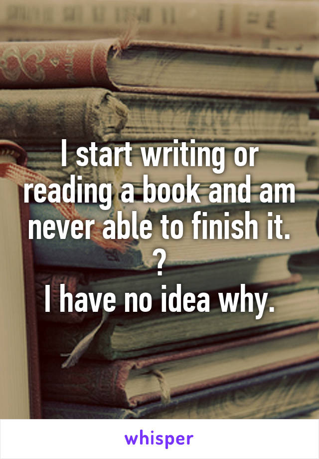 I start writing or reading a book and am never able to finish it. 😢
I have no idea why.