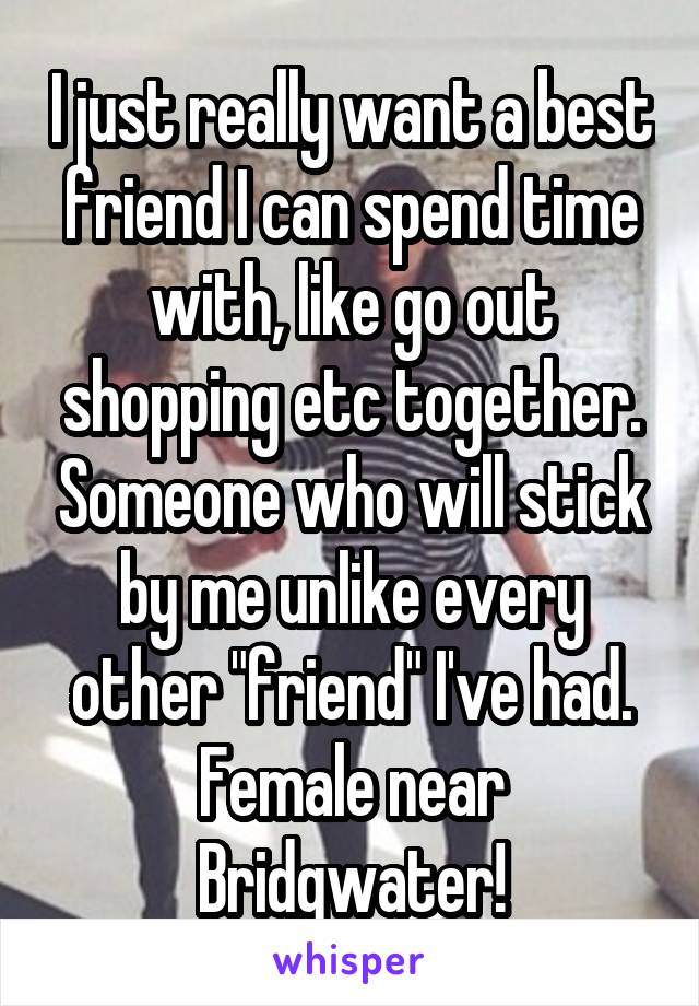 I just really want a best friend I can spend time with, like go out shopping etc together. Someone who will stick by me unlike every other "friend" I've had. Female near Bridgwater!