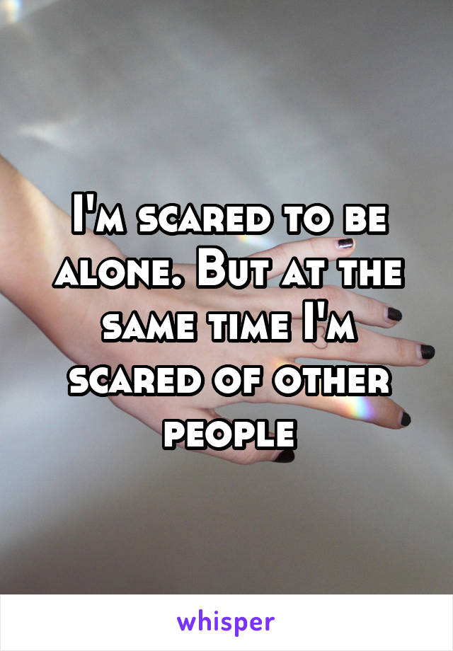 I'm scared to be alone. But at the same time I'm scared of other people