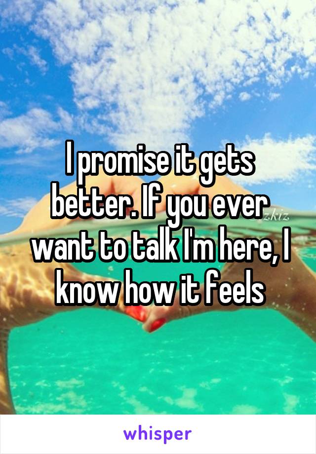 I promise it gets better. If you ever want to talk I'm here, I know how it feels