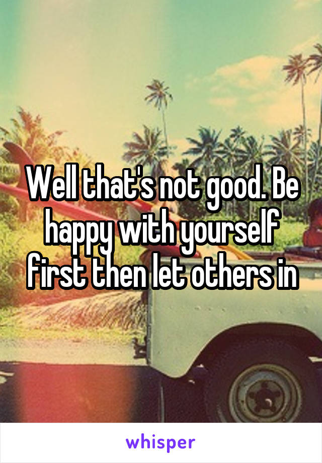 Well that's not good. Be happy with yourself first then let others in