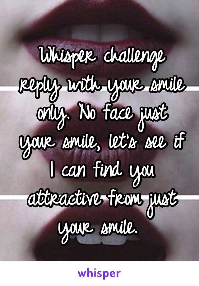 Whisper challenge reply with your smile only. No face just your smile, let's see if I can find you attractive from just your smile. 