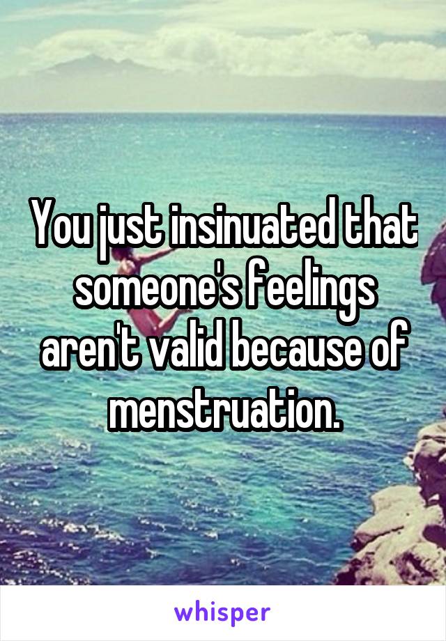 You just insinuated that someone's feelings aren't valid because of menstruation.