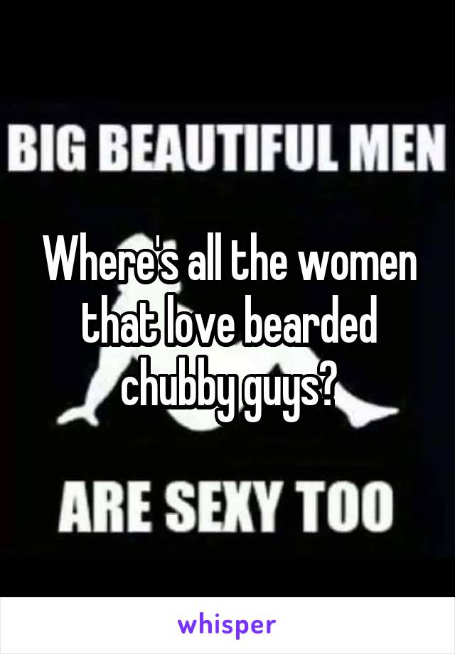 Where's all the women that love bearded chubby guys?