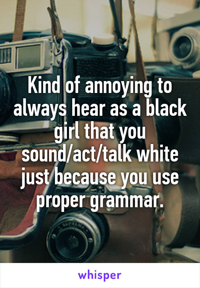 Kind of annoying to always hear as a black girl that you sound/act/talk white just because you use proper grammar.