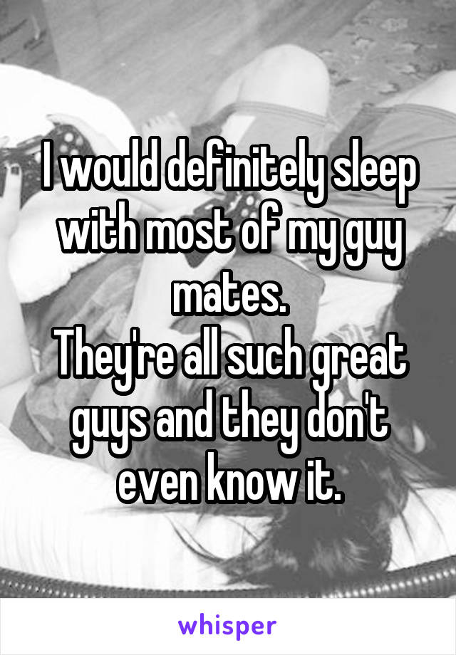 I would definitely sleep with most of my guy mates.
They're all such great guys and they don't even know it.