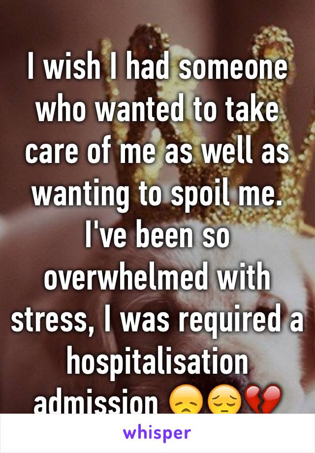 I wish I had someone who wanted to take care of me as well as wanting to spoil me. I've been so overwhelmed with stress, I was required a  hospitalisation admission 😞😔💔