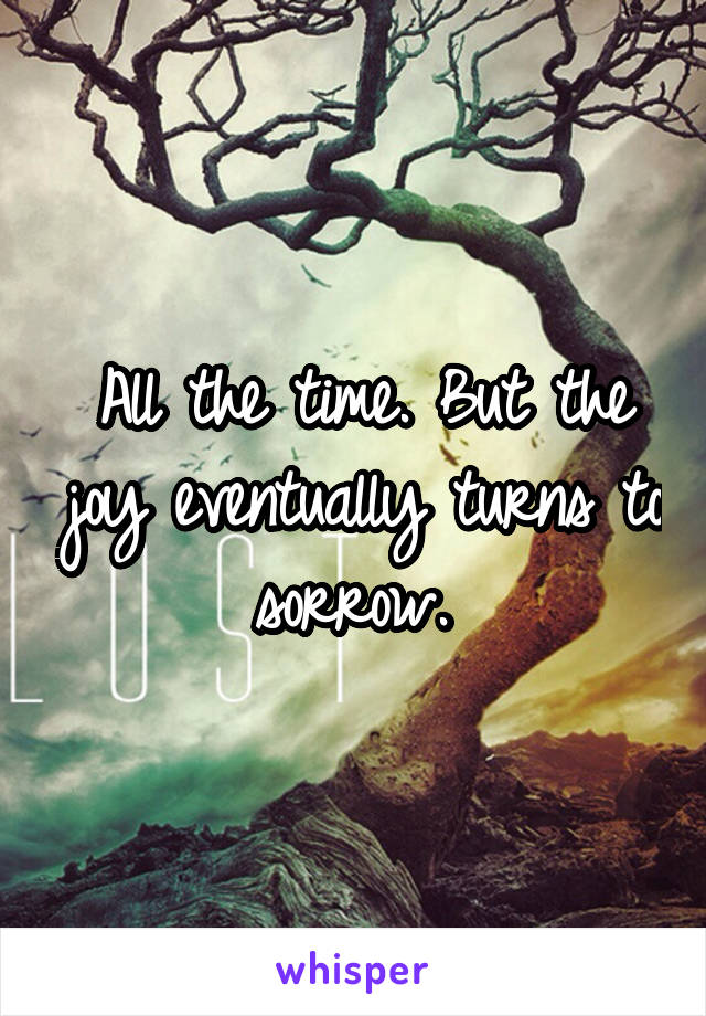 All the time. But the joy eventually turns to sorrow. 