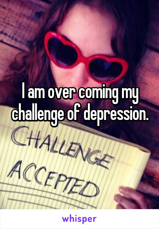 I am over coming my challenge of depression. 