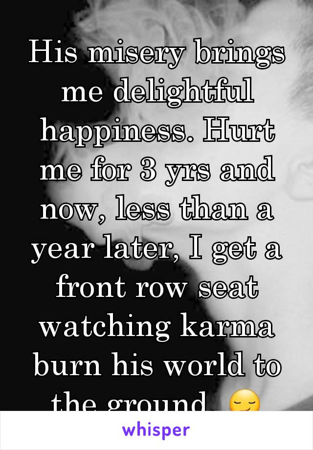 His misery brings me delightful happiness. Hurt me for 3 yrs and now, less than a year later, I get a front row seat watching karma burn his world to the ground. 😏