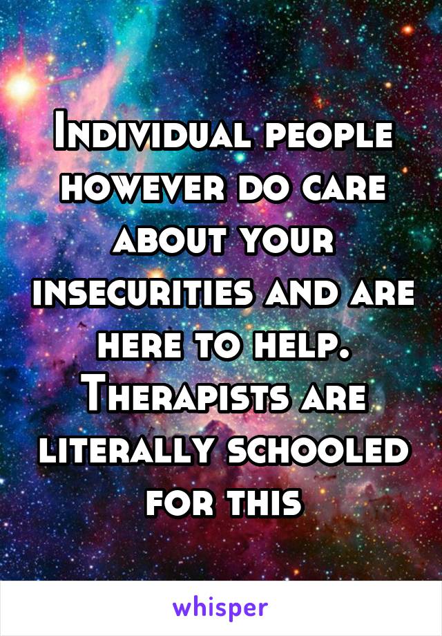 Individual people however do care about your insecurities and are here to help. Therapists are literally schooled for this