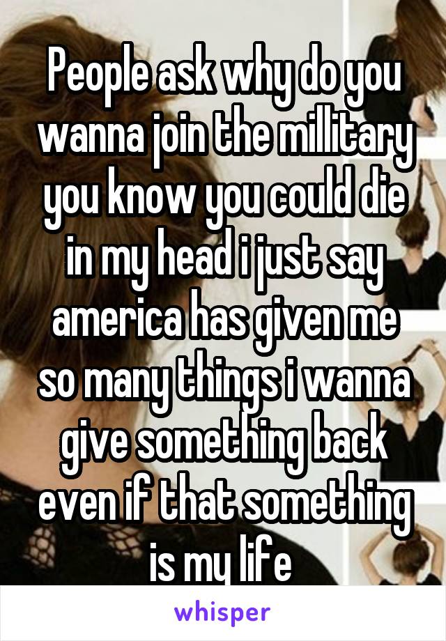 People ask why do you wanna join the millitary you know you could die in my head i just say america has given me so many things i wanna give something back even if that something is my life 